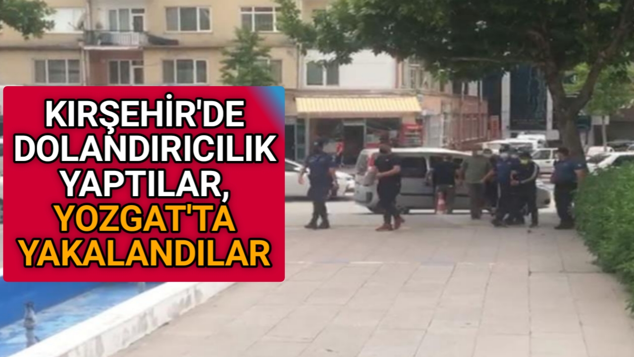 KIRŞEHİR’DE DOLANDIRDILAR, YOZGAT’TA YAKALANDILAR
