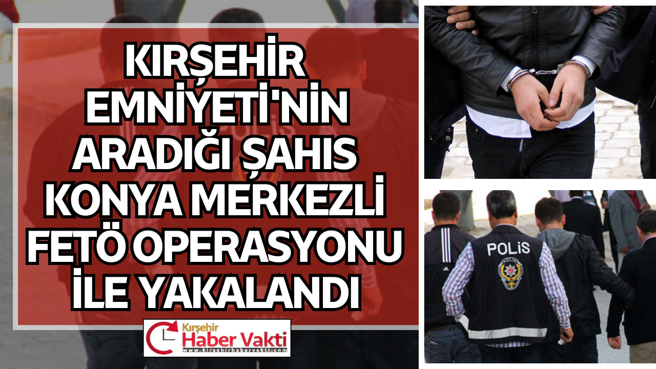 KIRŞEHİR İLAMAT MASASI’NIN ARADIĞI ŞAHIS KONYA MERKEZLİ FETÖ OPERASYONU İLE YAKALANDI