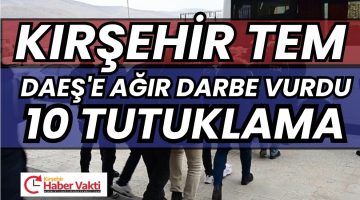 KIRŞEHİR’DE DAEŞ”E AĞIR DARBE 10 TUTUKLAMA